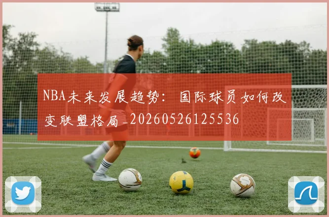 NBA未来发展趋势:国际球员如何改变联盟格局_20260526125536