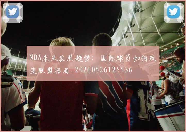NBA未来发展趋势:国际球员如何改变联盟格局_20260526125536